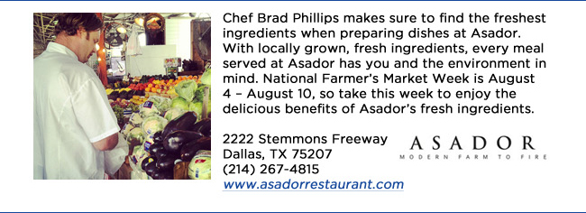 Chef Brad Phillips makes sure to find the freshest ingredients when preparing dishes at Asador. With locally grown, fresh ingredients, every meal served at Asador has you and the environment in mind. National Farmers Market Week is August 4  August 10, so take this week to enjoy the delicious benefits of Asadors fresh ingredients.2222 Stemmons Freeway Dallas, TX 75207 (214) 267-4815www.asadorrestaurant.com