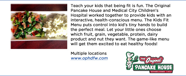 Teach your kids that being fit is fun. The Original Pancake House and Medical City Childrens Hospital worked together to provide kids with an interactive, health-conscious menu. The Kids Fit Menu puts control into kids tiny hands to build the perfect meal. Let your little ones choose which fruit, grain, vegetable, protein, dairy product and nut they want. The game-like menu will get them excited to eat healthy foods!Multiple locations www.ophdfw.com