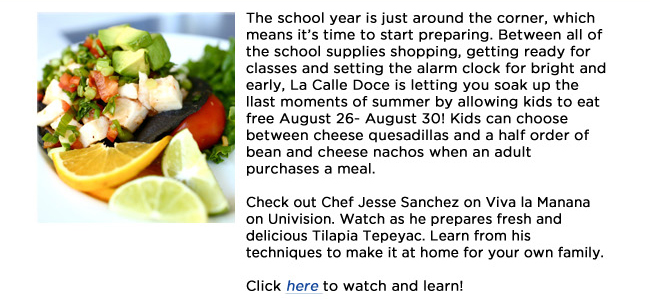 The school year is just around the corner, which means its time to start preparing. Between all of the school supplies shopping, getting ready for classes and setting the alarm clock for bright and early, La Calle Doce is letting you soak up the llast moments of summer by allowing kids to eat free August 26- August 30! Kids can choose between cheese quesadillas and a half order of bean and cheese nachos when an adult purchases a meal. Check out Chef Jesse Sanchez on Viva la Manana on Univision. Watch as he prepares fresh and delicious Tilapia Tepeyac. Learn from his techniques to make it at home for your own family.Click here to watch and learn! 