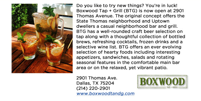 Do you like to try new things? Youre in luck! Boxwood Tap + Grill (BTG) is now open at 2901 Thomas Avenue. The original concept offers the State Thomas neighborhood and Uptown dwellers a casual neighborhood bar and grill. BTG has a well-rounded craft beer selection on tap along with a thoughtful collection of bottled brews, refreshing cocktails, frozen drinks and a selective wine list. BTG offers an ever evolving selection of hearty foods including interesting appetizers, sandwiches, salads and rotating seasonal features in the comfortable main bar area or on the relaxed, yet vibrant patio.2901 Thomas Ave. Dallas, TX 75204 (214) 220-2901www.boxwoodtandg.com