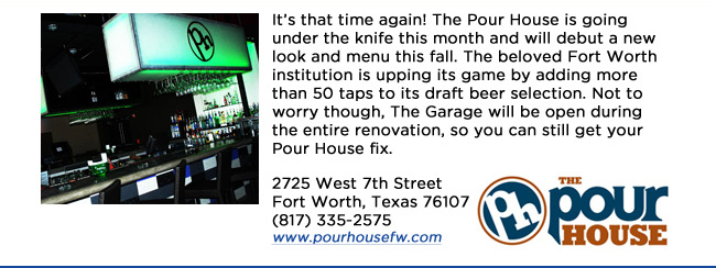 Its that time again! The Pour House is going under the knife this month and will debut a new look and menu this fall. The beloved Fort Worth institution is upping its game by adding more than 50 taps to its draft beer selection. Not to worry though, The Garage will be open during the entire renovation, so you can still get your Pour House fix.2725 West 7th Street Fort Worth, Texas 76107 (817) 335-2575 www.pourhousefw.com 