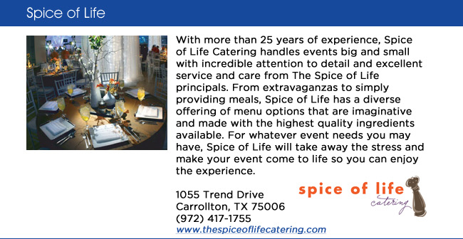 With more than 25 years of experience, Spice of Life Catering handles events big and small with incredible attention to detail and excellent service and care from The Spice of Life principals. From extravaganzas to simply providing meals, Spice of Life has a diverse offering of menu options that are imaginative and made with the highest quality ingredients available. For whatever event needs you may have, Spice of Life will take away the stress and make your event come to life so you can enjoy the experience. 1055 Trend Drive Carrollton, TX 75006 (972) 417-1755 www.thespiceoflifecatering.com