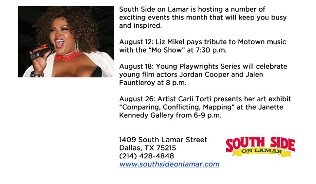 South Side on Lamar is hosting a number of exciting events this month that will keep you busy and inspired. August 12: Liz Mikel pays tribute to Motown music with the Mo Show at 7:30 p.m.August 18: Young Playwrights Series will celebrate young film actors Jordan Cooper and Jalen Fauntleroy at 8 p.m.August 26: Artist Carli Torti presents her art exhibit Comparing, Conflicting, Mapping at the Janette Kennedy Gallery from 6-9 p.m.1409 South Lamar StreetDallas, TX 75215 (214) 428-4848www.southsideonlamar.com