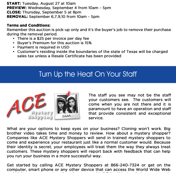 Start: Tuesday, August 27 at 10amPreview: Wednesday, September 4 from 10am  5pmClose: Thursday, September 5 at 8pm Removal: September 6,7,9,10 from 10am  5pmTerms and Conditions:Remember this auction is pick-up only and its the buyers job to remove their purchase during the removal period.      	There is a $25 per invoice per day fee     	Buyers Premium for this auction is 15%     	Payment is required in USD     	Customers residing inside the boundaries of the state of Texas will be charged 		sales tax unless a Resale Certificate has been provided 

Turn Up the Heat on your Staff

The staff you see may not be the staff your customers see.  The customers will come when you are not there and it is paramount to have an operation and staff that provide consistent and exceptional service.

What are your options to keep eyes on your business? Cloning wont work. Big brother video takes time and money to review. How about a mystery shopper? Companies like ACE Mystery Shoppers will send in trained mystery shoppers to come and experience your restaurant just like a normal customer would. Because their identity is secret, your employees will treat them the way they always treat customers. These mystery shoppers will report back with feedback that can help you run your business in a more successful way.Get started by calling ACE Mystery Shoppers at 866-240-7324 or get on the computer, smart phone or any other device that can access the World Wide Web and 