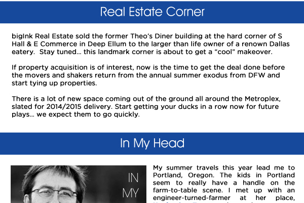 Real Estate Corner

bigInk Real Estate sold the former Theos Diner building at the hard corner of S Hall & E Commerce in Deep Ellum to the larger than life owner of a renown Dallas eatery.  Stay tuned this landmark corner is about to get a cool makeover.If property acquisition is of interest, now is the time to get the deal done before the movers and shakers return from the annual summer exodus from DFW and start tying up properties.There is a lot of new space coming out of the ground all around the Metroplex, slated for 2014/2015 delivery. Start getting your ducks in a row now for future plays we expect them to go quickly.

In My HeadMy summer travels this year lead me to  Portland, Oregon. The kids in Portland  seem to really have a handle on the farm-to-table scene. I met up with an engineer-turned-farmer at her place, 