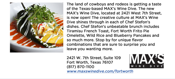The land of cowboys and rodeos is getting a taste of the Texas-based MAXs Wine Dive. The new MAXs Wine Dive, located at 2421 West 7th Street, is now open! The creative culture at MAXs Wine Dive shines through in each of Chef Stefons dishes. Chef Stefons unbeatable brunch includes Tiramisu French Toast, Fort Worth Frito Pie Omelette, Wild Rice and Blueberry Pancakes and so much more. Stop by for unique flavor combinations that are sure to surprise you and leave you wanting more. 2421 W. 7th Street, Suite 109Fort Worth, Texas 76107(817) 870-1100www.maxswinedive.com/fortworth