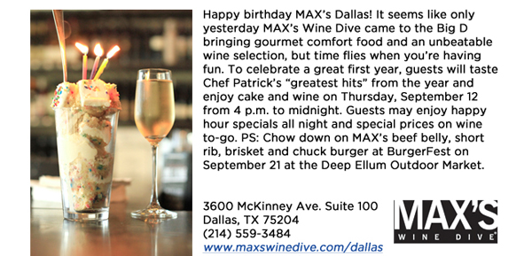 Happy birthday MAXs Dallas! It seems like only yesterday MAXs Wine Dive came to the Big D bringing gourmet comfort food and an unbeatable wine selection, but time flies when youre having fun. To celebrate a great first year, guests will taste Chef Patricks greatest hits from the year and enjoy cake and wine on Thursday, September 12 from 4 p.m. to midnight. Guests may enjoy happy hour specials all night and special prices on wine to-go. PS: Chow down on MAXs beef belly, short rib, brisket and chuck burger at BurgerFest on September 21 at the Deep Ellum Outdoor Market. 3600 McKinney Ave. Suite 100 Dallas, TX 75204(214) 559-3484www.maxswinedive.com/dallas
