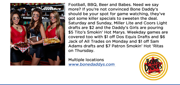Football, BBQ, Beer and Babes. Need we say more? If youre not convinced Bone Daddys should be your spot for game watching, theyve got some killer specials to sweeten the deal. Saturday and Sunday, Miller Lite and Coors Light drafts are $2 and the Daddys Girls are pouring $5 Titos Smokin Hot Marys. Weekday games are covered too with $1 off Dos Equis Drafts and $6 Jack of All Trades on Monday and $1 off Sam Adams drafts and $7 Patron Smokin Hot Ritas on Thursday. Multiple locationswww.bonedaddys.com 