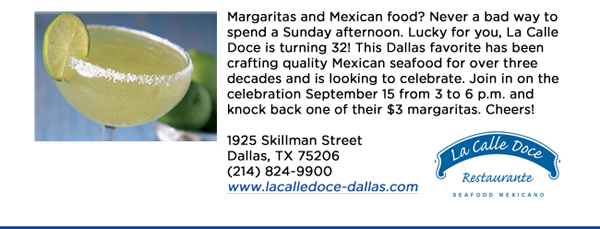 Margaritas and Mexican food? Never a bad way to spend a Sunday afternoon. Lucky for you, La Calle Doce is turning 32! This Dallas favorite has been crafting quality Mexican seafood for over three decades and is looking to celebrate. Join in on the celebration September 15 from 3 to 6 p.m. and knock back one of their $3 margaritas. Cheers! 1925 Skillman StreetDallas, TX 75206 (214) 824-9900www.lacalledoce-dallas.com