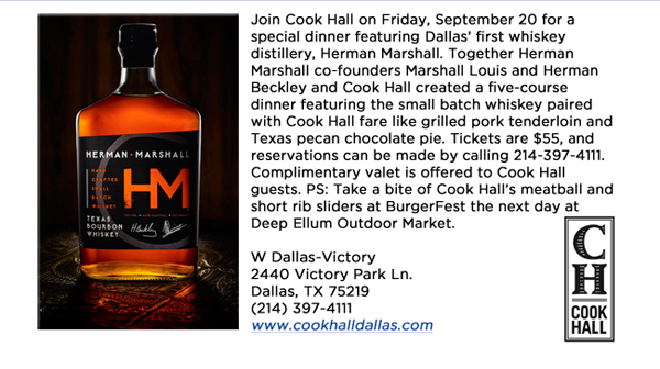 Join Cook Hall on Friday, September 20 for a special dinner featuring Dallas first whiskey distillery, Herman Marshall. Together Herman Marshall co-founders Marshall Louis and Herman Beckley and Cook Hall created a five-course dinner featuring the small batch whiskey paired with Cook Hall fare like grilled pork tenderloin and Texas pecan chocolate pie. Tickets are $55, and reservations can be made by calling 214-397-4111. Complimentary valet is offered to Cook Hall guests. PS: Take a bite of Cook Halls meatball and short rib sliders at BurgerFest the next day at Deep Ellum Outdoor Market. W Dallas-Victory2440 Victory Park Ln. Dallas, TX 75219  (214) 397-4111www.cookhalldallas.com