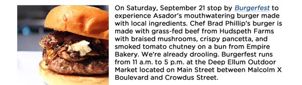 On Saturday, September 21 stop by Burgerfest to experience Asadors mouthwatering burger made with local ingredients. Chef Brad Phillips burger is made with grass-fed beef from Hudspeth Farms with braised mushrooms, crispy pancetta, and smoked tomato chutney on a bun from Empire Bakery. Were already drooling. Burgerfest runs from 11 a.m. to 5 p.m. at the Deep Ellum Outdoor Market located on Main Street between Malcolm X Boulevard and Crowdus Street. 