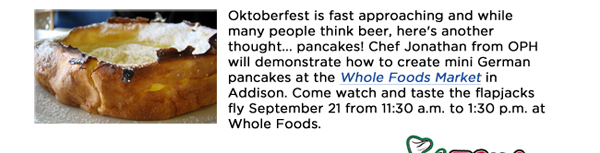 Oktoberfest is fast approaching and while many people think beer, here's another thought... pancakes! Chef Jonathan from OPH will demonstrate how to create mini German pancakes at the Whole Foods Market in Addison. Come watch and taste the flapjacks fly September 21 from 11:30 a.m. to 1:30 p.m. at Whole Foods. 