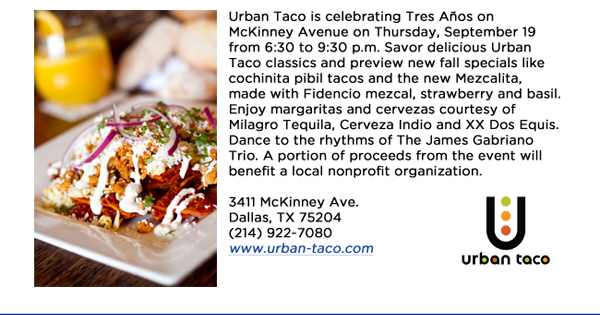 Urban Taco is celebrating Tres Aos on McKinney Avenue on Thursday, September 19 from 6:30 to 9:30 p.m. Savor delicious Urban Taco classics and preview new fall specials like cochinita pibil tacos and the new Mezcalita, made with Fidencio mezcal, strawberry and basil. Enjoy margaritas and cervezas courtesy of Milagro Tequila, Cerveza Indio and XX Dos Equis. Dance to the rhythms of The James Gabriano Trio. A portion of proceeds from the event will benefit a local nonprofit organization. 3411 McKinney Ave.Dallas, TX 75204(214) 922-7080 www.urban-taco.com