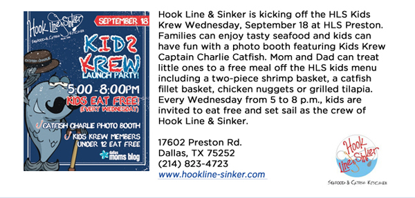 Hook Line & Sinker is kicking off the HLS Kids Krew Wednesday, September 18 at HLS Preston. Families can enjoy tasty seafood and kids can have fun with a photo booth featuring Kids Krew Captain Charlie Catfish. Mom and Dad can treat little ones to a free meal off the HLS kids menu including a two-piece shrimp basket, a catfish fillet basket, chicken nuggets or grilled tilapia. Every Wednesday from 5 to 8 p.m., kids are invited to eat free and set sail as the crew of Hook Line & Sinker. 17602 Preston Rd. Dallas, TX 75252(214) 823-4723 www.hookline-sinker.com 