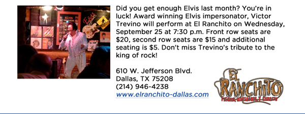 Did you get enough Elvis last month? Youre in luck! Award winning Elvis impersonator, Victor Trevino will perform at El Ranchito on Wednesday, September 25 at 7:30 p.m. Front row seats are $20, second row seats are $15 and additional seating is $5. Dont miss Trevinos tribute to the king of rock!610 W. Jefferson Blvd.Dallas, TX 75208   (214) 946-4238www.elranchito-dallas.com