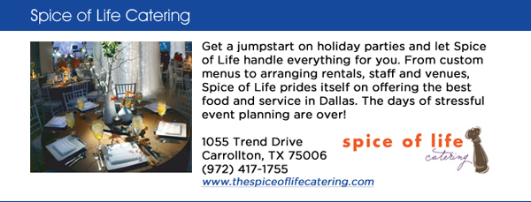 Get a jumpstart on holiday parties and let Spice of Life handle everything for you. From custom menus to arranging rentals, staff and venues, Spice of Life prides itself on offering the best food and service in Dallas. The days of stressful event planning are over! 1055 Trend Drive Carrollton, TX 75006 (972) 417-1755 www.thespiceoflifecatering.com