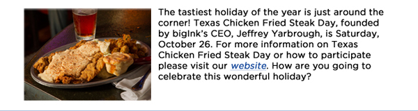 The tastiest holiday of the year is just around the corner! Texas Chicken Fried Steak Day, founded by bigInks CEO, Jeffrey Yarbrough, is Saturday, October 26. For more information on Texas Chicken Fried Steak Day or how to participate please visit our website. How are you going to celebrate this wonderful holiday?