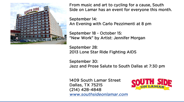 From music and art to cycling for a cause, South Side on Lamar has an event for everyone this month. September 14: An Evening with Carlo Pezzimenti at 8 pmSeptember 18 - October 15: New Work by Artist: Jennifer Morgan September 28: 2013 Lone Star Ride Fighting AIDS September 30: Jazz and Prose Salute to South Dallas at 7:30 pm1409 South Lamar StreetDallas, TX 75215 (214) 428-4848www.southsideonlamar.com