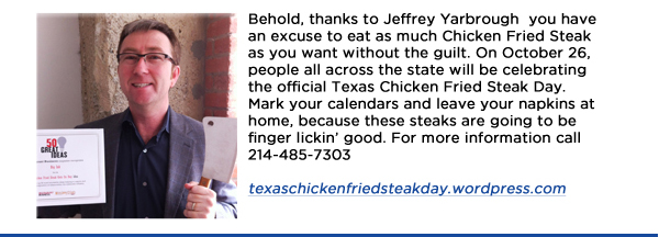 Behold, thanks to Jeffrey Yarbrough  you have an excuse to eat as much Chicken Fried Steak as you want without the guilt. On October 26, people all across the state will be celebrating the official Texas Chicken Fried Steak Day. Mark your calendars and leave your napkins at home, because these steaks are going to be finger lickin good. For more information call 214-485-7303texaschickenfriedsteakday.wordpress.com
