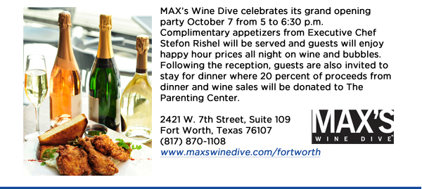 MAXs Wine Dive celebrates its grand opening party October 7 from 5 to 6:30 p.m. Complimentary appetizers from Executive Chef Stefon Rishel will be served and guests will enjoy happy hour prices all night on wine and bubbles. Following the reception, guests are also invited to stay for dinner where 20 percent of proceeds from dinner and wine sales will be donated to The Parenting Center. 2421 W. 7th Street, Suite 109Fort Worth, Texas 76107(817) 870-1108www.maxswinedive.com/fortworth