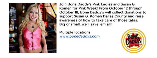 Join Bone Daddys Pink Ladies and Susan G. Komen for Pink Week! From October 12 through October 18, Bone Daddys will collect donations to support Susan G. Komen Dallas County and raise awareness of how to take care of those tatas. Big or small, well save em all!Multiple locationswww.bonedaddys.com 