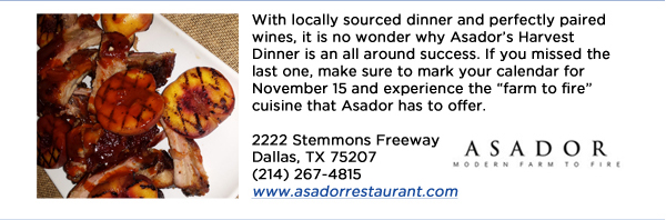 With locally sourced dinner and perfectly paired wines, it is no wonder why Asadors Harvest Dinner is an all around success. If you missed the last one, make sure to mark your calendar for November 15 and experience the farm to fire cuisine that Asador has to offer. 2222 Stemmons Freeway Dallas, TX 75207 (214) 267-4815www.asadorrestaurant.com