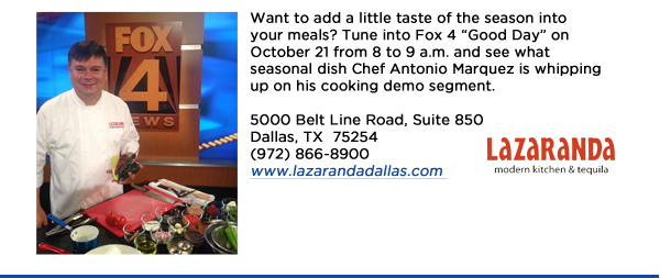 Want to add a little taste of the season into your meals? Tune into Fox 4 Good Day on October 21 from 8 to 9 a.m. and see what seasonal dish Chef Antonio Marquez is whipping up on his cooking demo segment.5000 Belt Line Road, Suite 850Dallas, TX  75254   (972) 866-8900www.lazarandadallas.com 