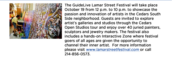 The GuideLive Lamar Street Festival will take place October 19 from 12 p.m. to 10 p.m. to showcase the passion and innovation of artists in the Cedars South Side neighborhood. Guests are invited to explore artists galleries and studios through the Cedars Open Studios tour and enjoy over 40 juried painters, sculptors and jewelry makers. The festival also includes a hands-on Interactive Zone where festival goers of all ages are given the opportunity to channel their inner artist.  For more information please visit www.lamarstreetfestival.com or call 214-856-0573. 