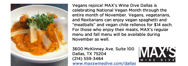 Vegans rejoice! MAXs Wine Dive Dallas is celebrating National Vegan Month through the entire month of November. Vegans, vegetarians, and flexitarians can enjoy vegan spaghetti and meatballs and vegan chile rellenos for $14 each. For those who enjoy their meats, MAXs regular menu and fall menu will be available during November as well.3600 McKinney Ave. Suite 100 Dallas, TX 75204(214) 559-3484www.maxswinedive.com/dallas