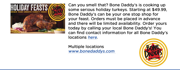 Can you smell that? Bone Daddys is cooking up some serious holiday turkeys. Starting at $49.99, Bone Daddys can be your one stop shop for your feast. Orders must be placed in advance and there will be limited availability. Order yours today by calling your local Bone Daddys! You can find contact information for all Bone Daddys locations here. Multiple locationswww.bonedaddys.com