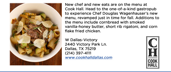 New chef and new eats are on the menu at Cook Hall. Head to the one-of-a-kind gastropub to experience Chef Douglas Wagenhausers new menu, revamped just in time for fall. Additions to the menu include cornbread with smoked vanilla-honey butter, short rib rigatoni, and corn flake fried chicken. W Dallas-Victory2440 Victory Park Ln. Dallas, TX 75219  (214) 397-4111www.cookhalldallas.com