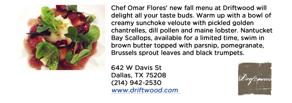 Chef Omar Flores' new fall menu at Driftwood will delight all your taste buds. Warm up with a bowl of creamy sunchoke veloute with pickled golden chantrelles, dill pollen and maine lobster. Nantucket Bay Scallops, available for a limited time, swim in brown butter topped with parsnip, pomegranate, Brussels sprout leaves and black trumpets. 642 W Davis StDallas, TX 75208(214) 942-2530www.driftwood.com 