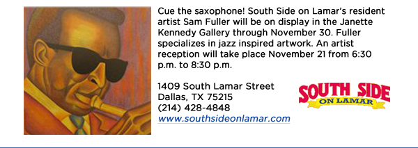 Cue the saxophone! South Side on Lamars resident artist Sam Fuller will be on display in the Janette Kennedy Gallery through November 30. Fuller specializes in jazz inspired artwork. An artist reception will take place November 21 from 6:30 p.m. to 8:30 p.m. 1409 South Lamar StreetDallas, TX 75215 (214) 428-4848www.southsideonlamar.com