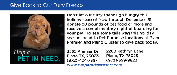 Dont let our furry friends go hungry this holiday season! Now through December 31, donate 20 pounds of pet food or more and receive a complimentary night of boarding for your pet. To see some tails wag this holiday season, head to Pet Paradise locations at Plano Premier and Plano Cluster to give back today. 3365 Premier Dr.Plano TX, 75023 (972)-424-7387www.petparadiseresort.com