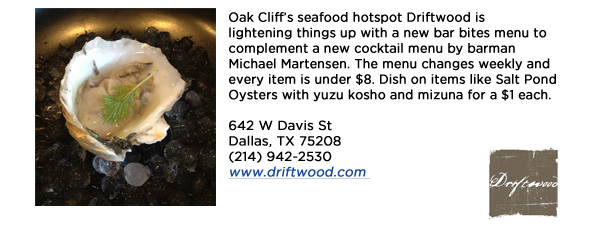 Oak Cliffs seafood hotspot Driftwood is lightening things up with a new bar bites menu to complement a new cocktail menu by barman Michael Martensen. The menu changes weekly and every item is under $8. Dish on items like Salt Pond Oysters with yuzu kosho and mizuna for a $1 each. 642 W Davis StDallas, TX 75208(214) 942-2530www.driftwood.com 