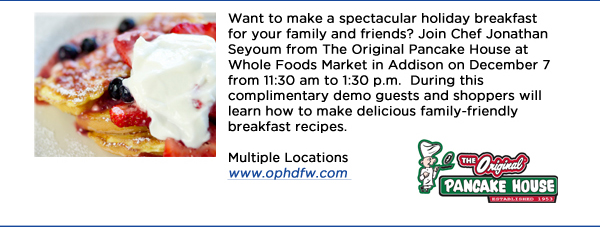 Want to make a spectacular holiday breakfast for your family and friends? Join Chef Jonathan Seyoum from The Original Pancake House at Whole Foods Market in Addison on December 7 from 11:30 am to 1:30 p.m.  During this complimentary demo guests and shoppers will learn how to make delicious family-friendly breakfast recipes. Multiple Locations www.ophdfw.com 