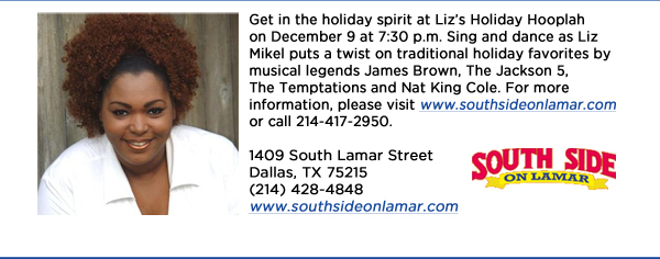 Get in the holiday spirit at Lizs Holiday Hooplah on December 9 at 7:30 p.m. Sing and dance as Liz Mikel puts a twist on traditional holiday favorites by musical legends James Brown, The Jackson 5, The Temptations and Nat King Cole. For more information, please visit www.southsideonlamar.com or call 214-417-2950. 1409 South Lamar StreetDallas, TX 75215 (214) 428-4848www.southsideonlamar.com