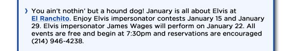 You aint nothin but a hound dog! January is all about Elvis at El Ranchito. Enjoy Elvis impersonator contests January 15 and January 29. Elvis impersonator James Wages will perform on January 22. All events are free and begin at 7:30pm and reservations are encouraged (214) 946-4238.