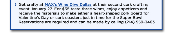Get crafty at MAXs Wine Dive Dallas at their second cork crafting event January 27. For $35 taste three wines, enjoy appetizers and receive the materials to make either a heart-shaped cork board for Valentines Day or cork coasters just in time for the Super Bowl. Reservations are required and can be made by calling (214) 559-3483. 