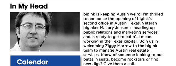 bigInk is keeping Austin weird! Im thrilled to announce the opening of bigInks second office in Austin, Texas. Veteran bigInker Mallory Jensen is heading up public relations and marketing services and is ready to get to eatinI mean working in the Texas capital.  Join us in welcoming Ziggy Morrow to the bigInk team to manage Austin real estate services. Know of someone looking to put butts in seats, become rockstars or find new digs? Give them a call. Mallory (214) 435-5738  Ziggy (832) 876-8256 
