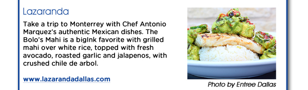 Lazaranda

Take a trip to Monterrey with Chef Antonio Marquezs authentic Mexican dishes. The Bolos Mahi is a bigInk favorite with grilled mahi over white rice, topped with fresh avocado, roasted garlic and jalapenos, with crushed chile de arbol. www.lazarandadallas.com