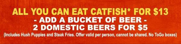 All you can eat Catfish* for $13 - add a bucket of beer - 2 domestic beers for $5
(Includes Hush Puppies and Steak fries. Offer valid per person, cannot be shared. No To Go Boxes.)