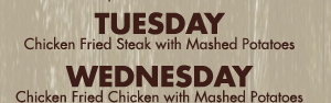 Tuesday
Chicken Fried Steak with Mashed Potatoes

Wednesday
Chicken Fried Chicken with Mashed Potatoes