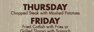 Thursday
Chopped Steak with Mashed Potatoes

Friday
Fried Catfish with Fries or Grilled Tilapia with Spinach

All specials come with salad and bread