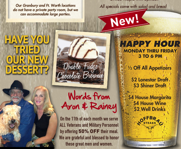 Have you tried our new dessert? Double Fudge Chocolate Brownie

Happy Hour Monday thru Friday 3 to 6pm

1/2 Off All appetizers
$2 Lonestar Drafts
$3 Shiner Draft
$4 House Margaritas
$4 House Wine
$2 Well Drinks

Words from Aron & Rainey
On the 11th of each month we serve ALL Veterans and Military Personnel by offering 50% Off their meal. We are grateful and blessed to honor these great men and women.