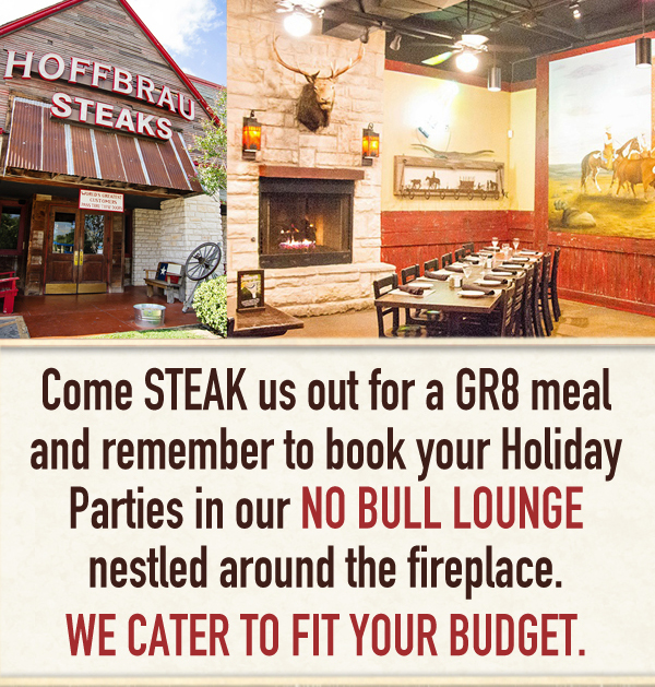 Come STEAK us out for a GR8 meal and remember to book your Holiday Parties in our NO BULL LOUNGE nestled around the fireplace. We cater to fit your budget.