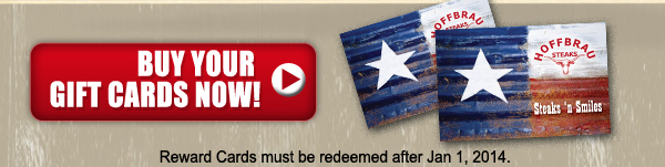 Buy Your Gift Cards Now!
Rewards Cards must be redeemed after Jan 1, 2014.
Add a Hoffbrau Steaks gift card to your wish list on Facebook or Twitter or forward to a friend. Just click the links below.