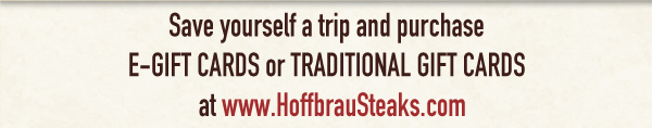Save yourself a trip and purchase E-Gift Cards or Traditional Gift Cards
www.hoffbrausteaks.com