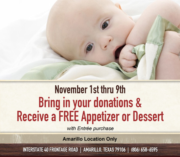 November 1st thru 9th Bring in your donations & receive a FREE appetizer or dessert with Entree purchase

Amarillo Location Only

Interstate 40 Frontage Road | Amarillo, Texas 79106 | (806) 658-6595