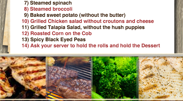 7 Steamed spinach
8 Steamed broccoli
9 Baked Sweet potato
10 Grilled Chicken salad
11 Grilled Talapia Salad
12 Roasted Corn on the Cob
13 Spicy Black Eyed Peas
14 Ask your server to hold the rolls and dessert